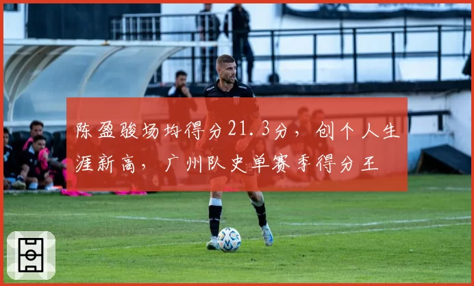 陈盈骏场均得分21.3分，创个人生涯新高，广州队史单赛季得分王
