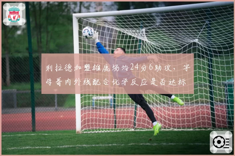 利拉德加盟雄鹿场均24分6助攻,字母哥内外线配合化学反应是否达标?
