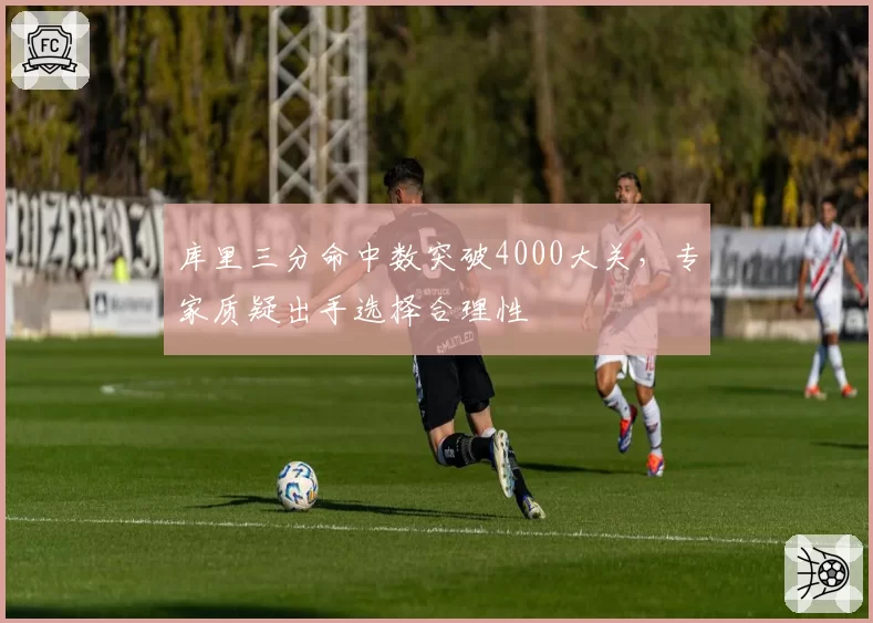 库里三分命中数突破4000大关，专家质疑出手选择合理性