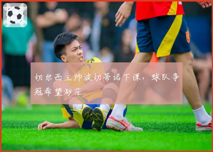 切尔西主帅波切蒂诺下课，球队争冠希望渺茫