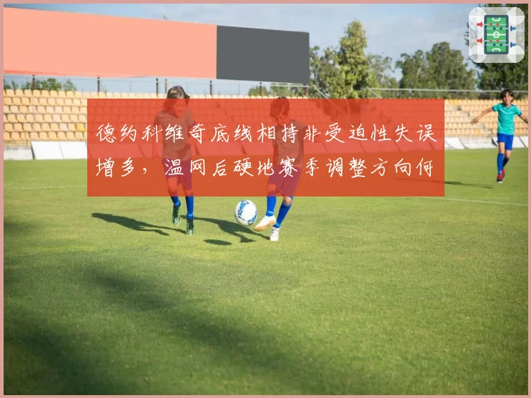 德约科维奇底线相持非受迫性失误增多，温网后硬地赛季调整方向何在？