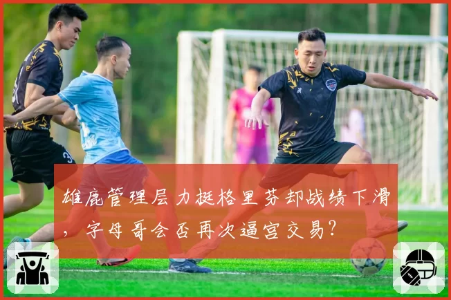 雄鹿管理层力挺格里芬却战绩下滑，字母哥会否再次逼宫交易？