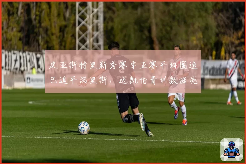 皮亚斯特里新秀赛季正赛平均圈速已追平诺里斯，迈凯伦青训数据亮眼