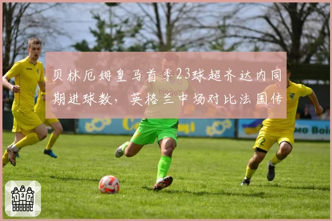 贝林厄姆皇马首季23球超齐达内同期进球数，英格兰中场对比法国传奇开局优势明显
