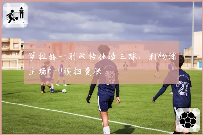 萨拉赫一射两传独造三球，利物浦主场6-0横扫曼联