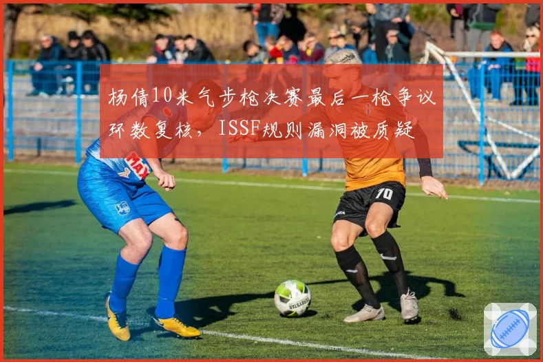 杨倩10米气步枪决赛最后一枪争议环数复核，ISSF规则漏洞被质疑