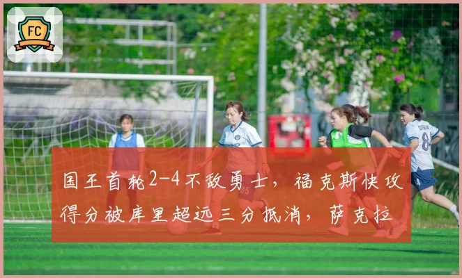 国王首轮2-4不敌勇士,福克斯快攻得分被库里超远三分抵消,萨克拉门托提速战术失效