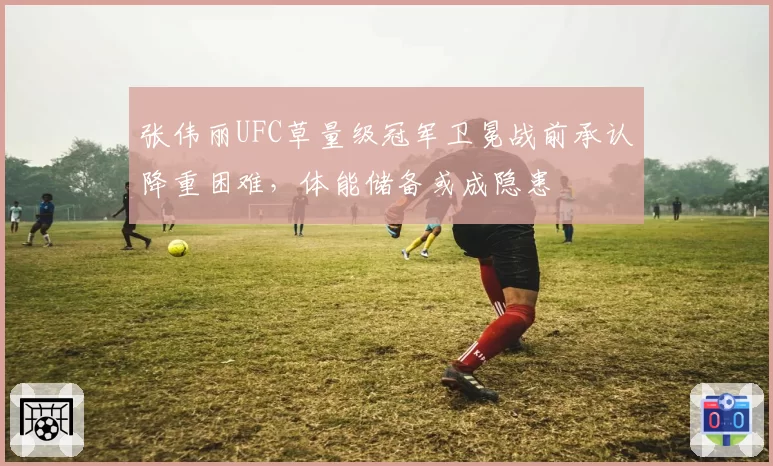 张伟丽UFC草量级冠军卫冕战前承认降重困难，体能储备或成隐患