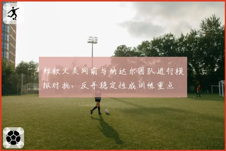 郑钦文美网前与纳达尔团队进行模拟对抗，反手稳定性成训练重点