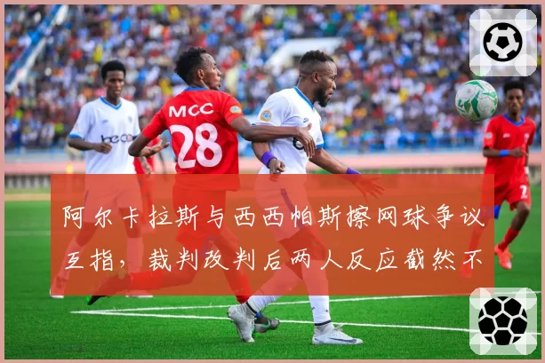 阿尔卡拉斯与西西帕斯擦网球争议互指，裁判改判后两人反应截然不同