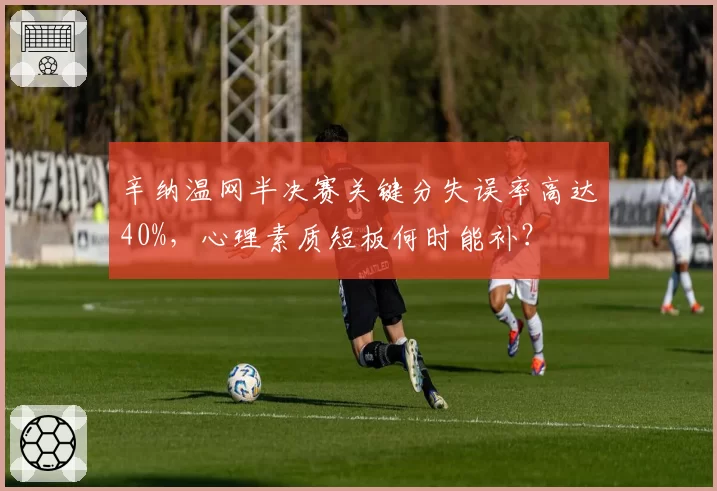 辛纳温网半决赛关键分失误率高达40%，心理素质短板何时能补？