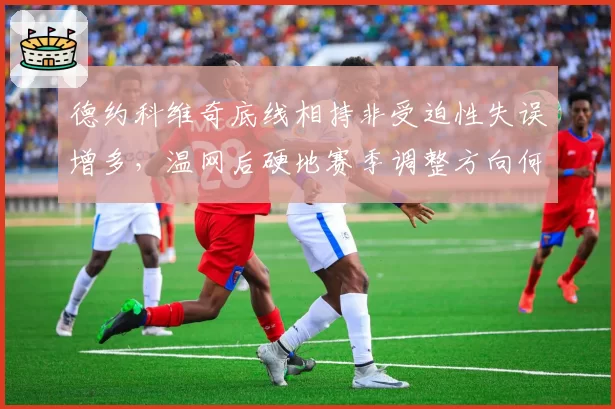 德约科维奇底线相持非受迫性失误增多，温网后硬地赛季调整方向何在？