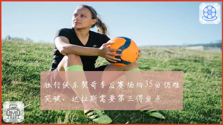 独行侠东契奇季后赛场均35分仍难突破，达拉斯需要第三得分点