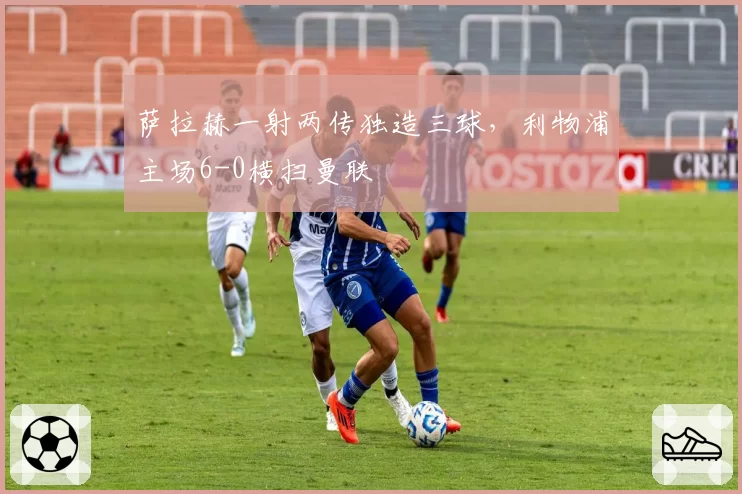 萨拉赫一射两传独造三球，利物浦主场6-0横扫曼联