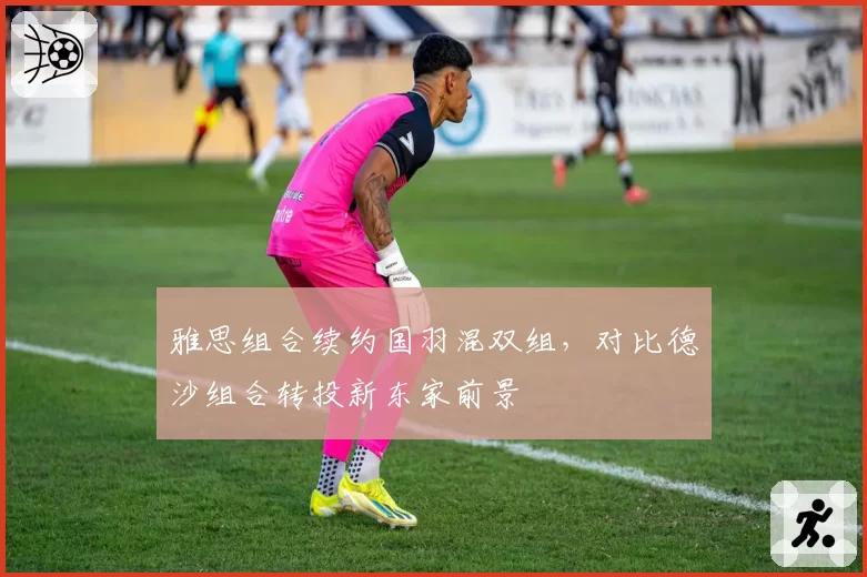 雅思组合续约国羽混双组，对比德沙组合转投新东家前景