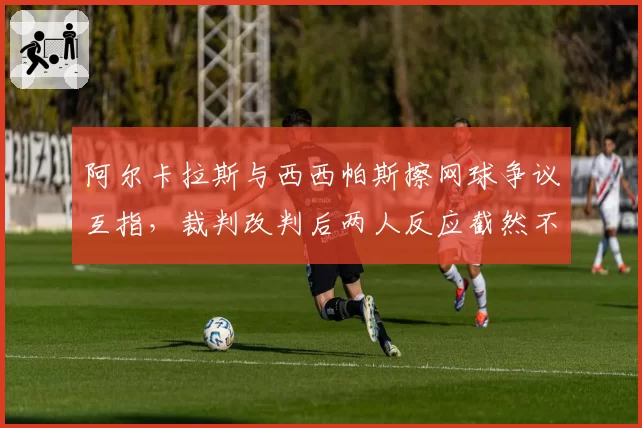 阿尔卡拉斯与西西帕斯擦网球争议互指，裁判改判后两人反应截然不同