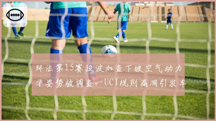 环法第15赛段波加查下坡空气动力学姿势被调查，UCI规则漏洞引发车队集体抗议