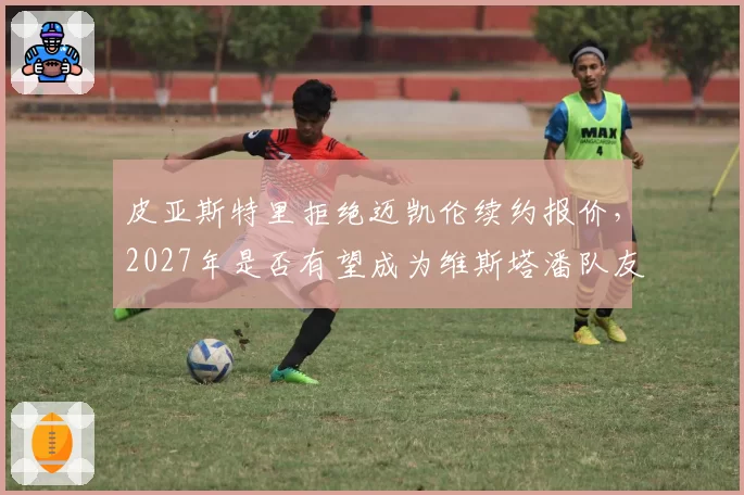 皮亚斯特里拒绝迈凯伦续约报价，2027年是否有望成为维斯塔潘队友？