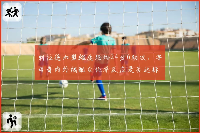 利拉德加盟雄鹿场均24分6助攻，字母哥内外线配合化学反应是否达标？