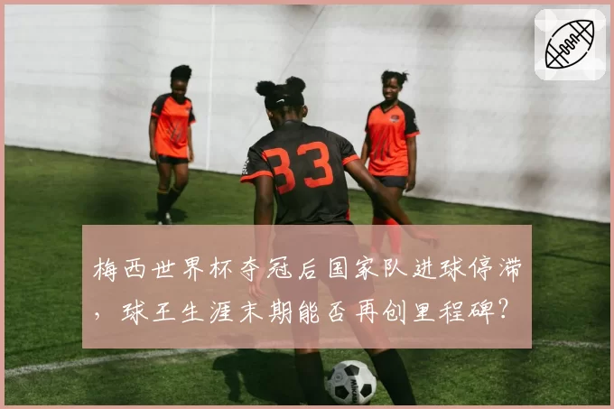 梅西世界杯夺冠后国家队进球停滞，球王生涯末期能否再创里程碑？