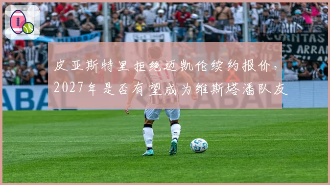 皮亚斯特里拒绝迈凯伦续约报价，2027年是否有望成为维斯塔潘队友？