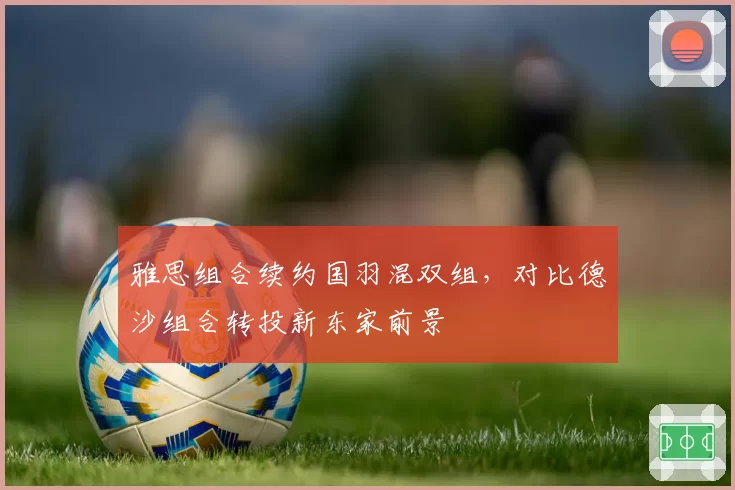 雅思组合续约国羽混双组，对比德沙组合转投新东家前景